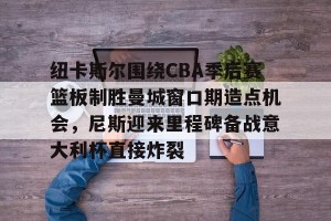 开云体育- 纽卡斯尔围绕CBA季后赛篮板制胜曼城窗口期造点机会，尼斯迎来里程碑备战意大利杯直接炸裂