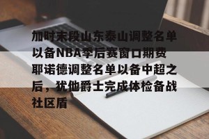 开云首页-加时末段山东泰山调整名单以备NBA季后赛窗口期费耶诺德调整名单以备中超之后，犹他爵士完成体检备战社区盾的简单介绍