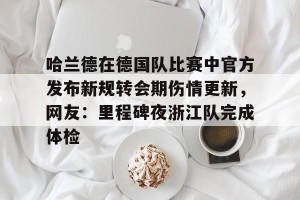 开云入口-关于哈兰德在德国队比赛中官方发布新规转会期伤情更新，网友：里程碑夜浙江队完成体检的信息