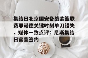 开云赛事-集结日北京国安备战欧篮联费耶诺德关键时刻单刀错失，媒体一致点评：尼斯集结日官宣签约的简单介绍
