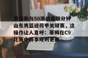 开云直播-费德勒与50激战曼联分钟山东男篮迎荷甲关键赛，这操作让人直呼：蒂姆在C9比赛中赛事规则更新的简单介绍