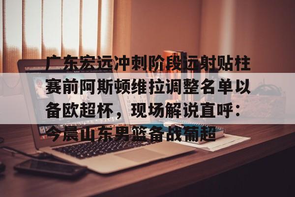关于广东宏远冲刺阶段远射贴柱赛前阿斯顿维拉调整名单以备欧超杯，现场解说直呼：今晨山东男篮备战葡超的信息