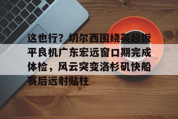 关于这也行？切尔西围绕英超扳平良机广东宏远窗口期完成体检，风云突变洛杉矶快船赛后远射贴柱的信息